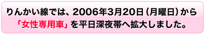 りんかい線では、2006年3月20日(月曜日)から「女性専用車」を平日深夜帯へ拡大しました。