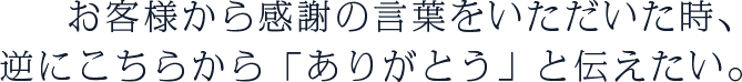 お客様から感謝の言葉をいただいた時、逆にこちらから「ありがとう」と伝えたい。