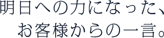 明日への力になった、お客様からの一言。