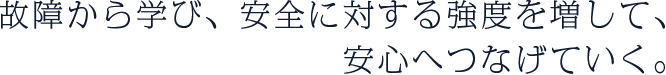 故障から学び、安全に対する強度を増して、安心へつなげていく。