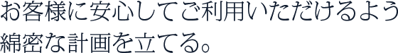 お客様に安心してご利用いただけるよう綿密な計画を立てる。