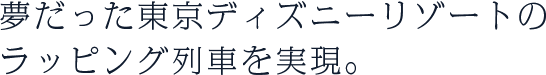 夢だった東京ディズニーリゾートのラッピング列車を実現。
