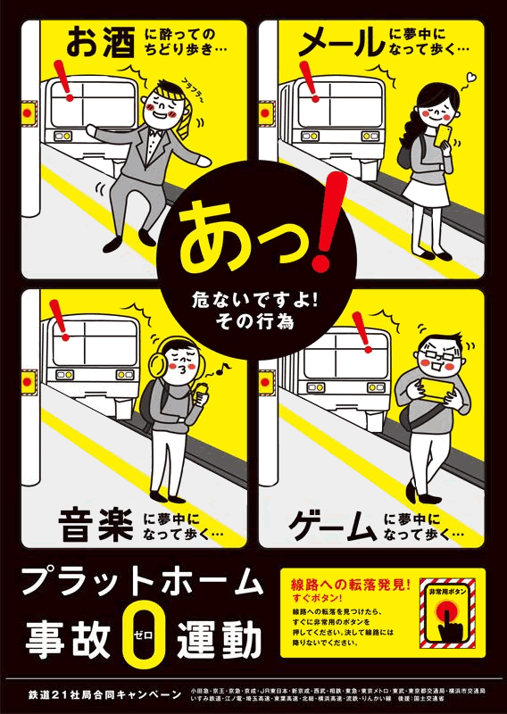 「お酒に酔ってのちどり歩き…」「メールに夢中になって歩く…」「音楽に夢中になって歩く…」「ゲームに夢中になって歩く…」あっ！危ないですよ！その行為。プラットホーム事故ゼロ運動。