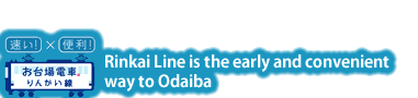 Fast! Convenient! Rinkai Line is the fast and convenient way to Odaiba.