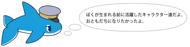 ぼくが生まれる前に活躍したキャラクター達だよ。おともだちになりたかったよ。